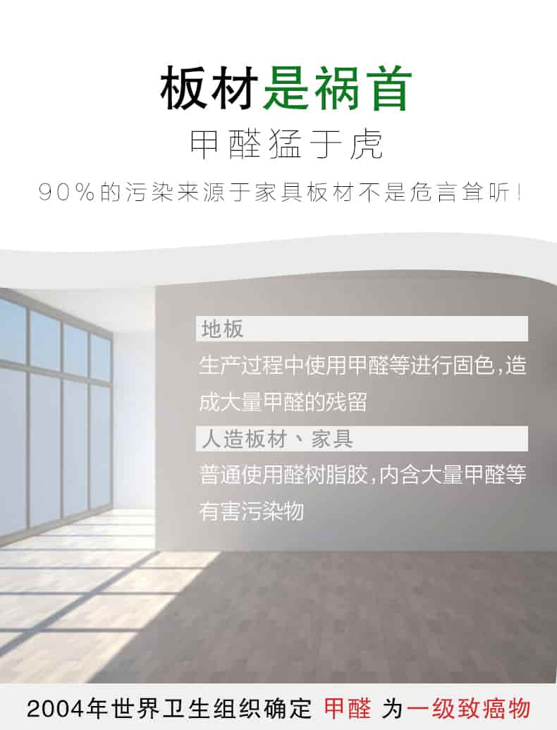 板材是禍?zhǔn)?，甲醛猛于虎90%的污染來自與家具板材不是危言聳聽，地板生產(chǎn)過程中使用甲醛等進(jìn)行固色，造成大量甲醛的殘留，人造板材丶家具，普通使用全樹脂膠，內(nèi)含大量甲醛等有害污染物，2004年世界衛(wèi)生組織確定甲醛為一級致癌物